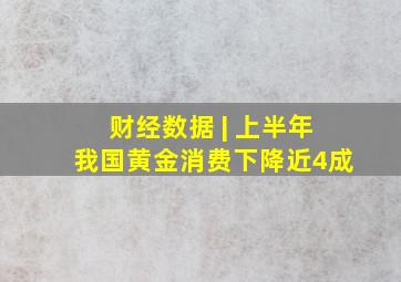 财经数据 | 上半年我国黄金消费下降近4成